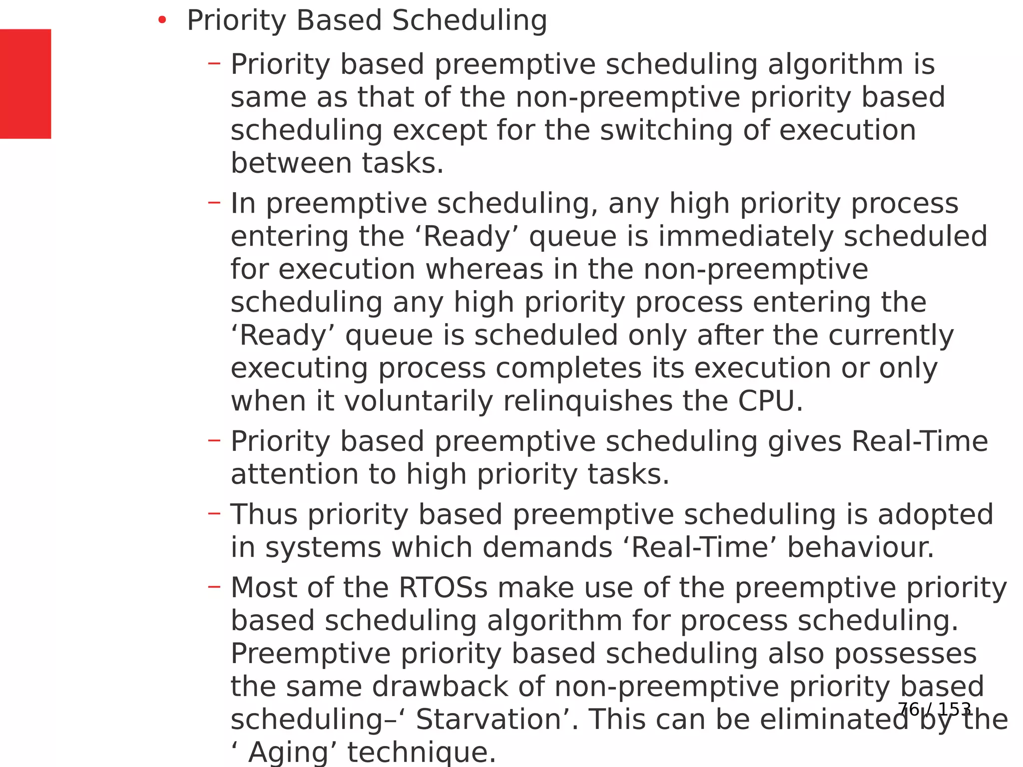 76 / 153
●
Priority Based Scheduling
– Priority based preemptive scheduling algorithm is
same as that of the non-preemptive priority based
scheduling except for the switching of execution
between tasks.
– In preemptive scheduling, any high priority process
entering the ‘Ready’ queue is immediately scheduled
for execution whereas in the non-preemptive
scheduling any high priority process entering the
‘Ready’ queue is scheduled only after the currently
executing process completes its execution or only
when it voluntarily relinquishes the CPU.
– Priority based preemptive scheduling gives Real-Time
attention to high priority tasks.
– Thus priority based preemptive scheduling is adopted
in systems which demands ‘Real-Time’ behaviour.
– Most of the RTOSs make use of the preemptive priority
based scheduling algorithm for process scheduling.
Preemptive priority based scheduling also possesses
the same drawback of non-preemptive priority based
scheduling–‘ Starvation’. This can be eliminated by the
‘ Aging’ technique.
 