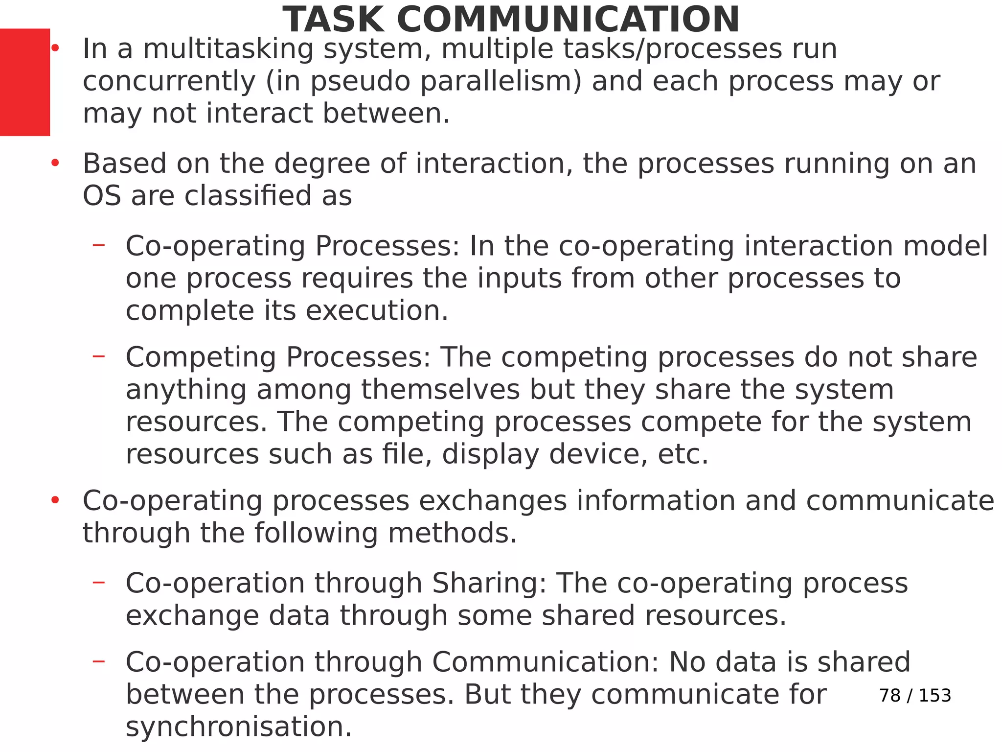 78 / 153
TASK COMMUNICATION
●
In a multitasking system, multiple tasks/processes run
concurrently (in pseudo parallelism) and each process may or
may not interact between.
●
Based on the degree of interaction, the processes running on an
OS are classiﬁed as
– Co-operating Processes: In the co-operating interaction model
one process requires the inputs from other processes to
complete its execution.
– Competing Processes: The competing processes do not share
anything among themselves but they share the system
resources. The competing processes compete for the system
resources such as ﬁle, display device, etc.
●
Co-operating processes exchanges information and communicate
through the following methods.
– Co-operation through Sharing: The co-operating process
exchange data through some shared resources.
– Co-operation through Communication: No data is shared
between the processes. But they communicate for
synchronisation.
 
