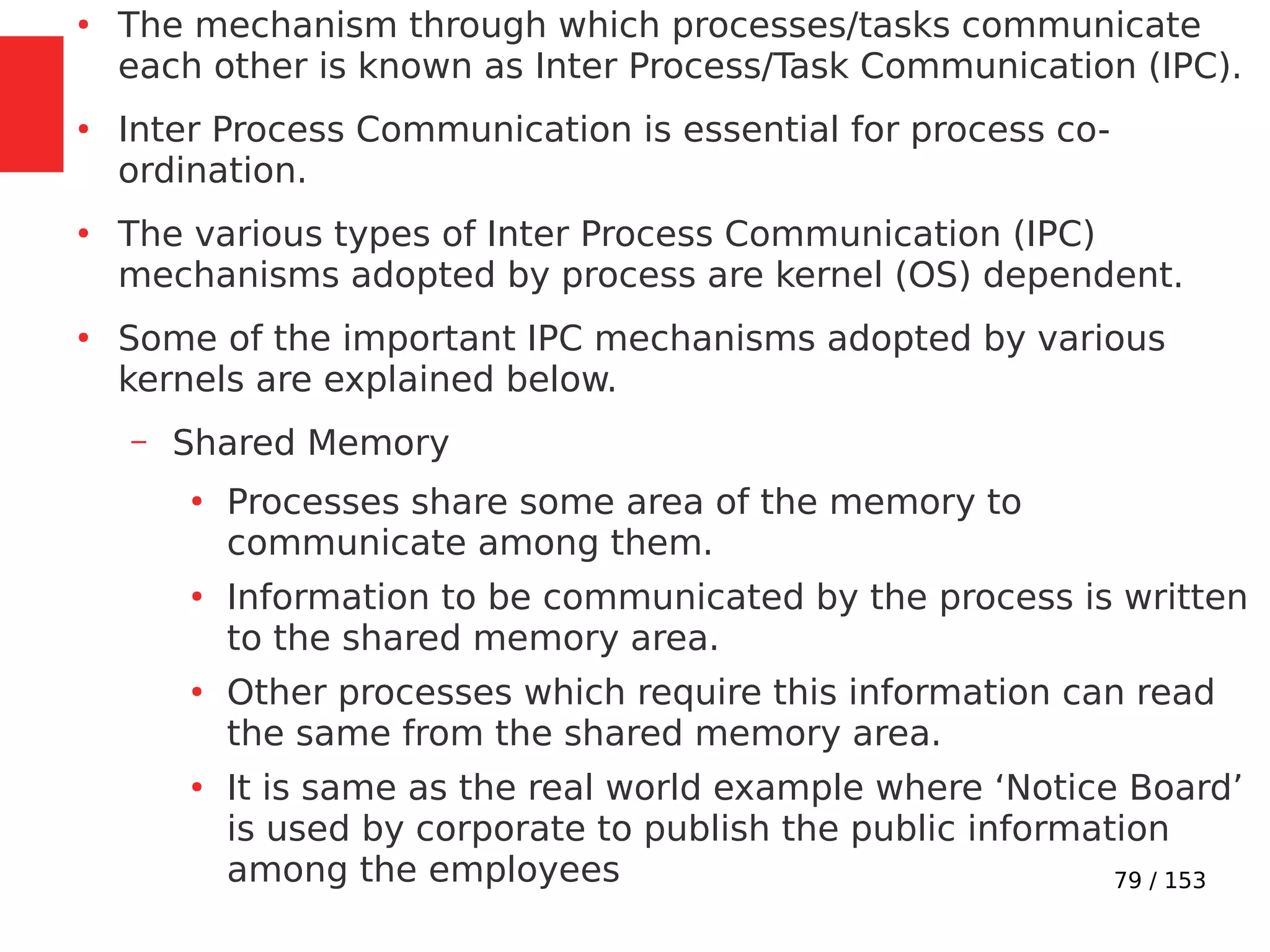 79 / 153
●
The mechanism through which processes/tasks communicate
each other is known as Inter Process/Task Communication (IPC).
●
Inter Process Communication is essential for process co-
ordination.
●
The various types of Inter Process Communication (IPC)
mechanisms adopted by process are kernel (OS) dependent.
●
Some of the important IPC mechanisms adopted by various
kernels are explained below.
– Shared Memory
●
Processes share some area of the memory to
communicate among them.
●
Information to be communicated by the process is written
to the shared memory area.
●
Other processes which require this information can read
the same from the shared memory area.
●
It is same as the real world example where ‘Notice Board’
is used by corporate to publish the public information
among the employees
 