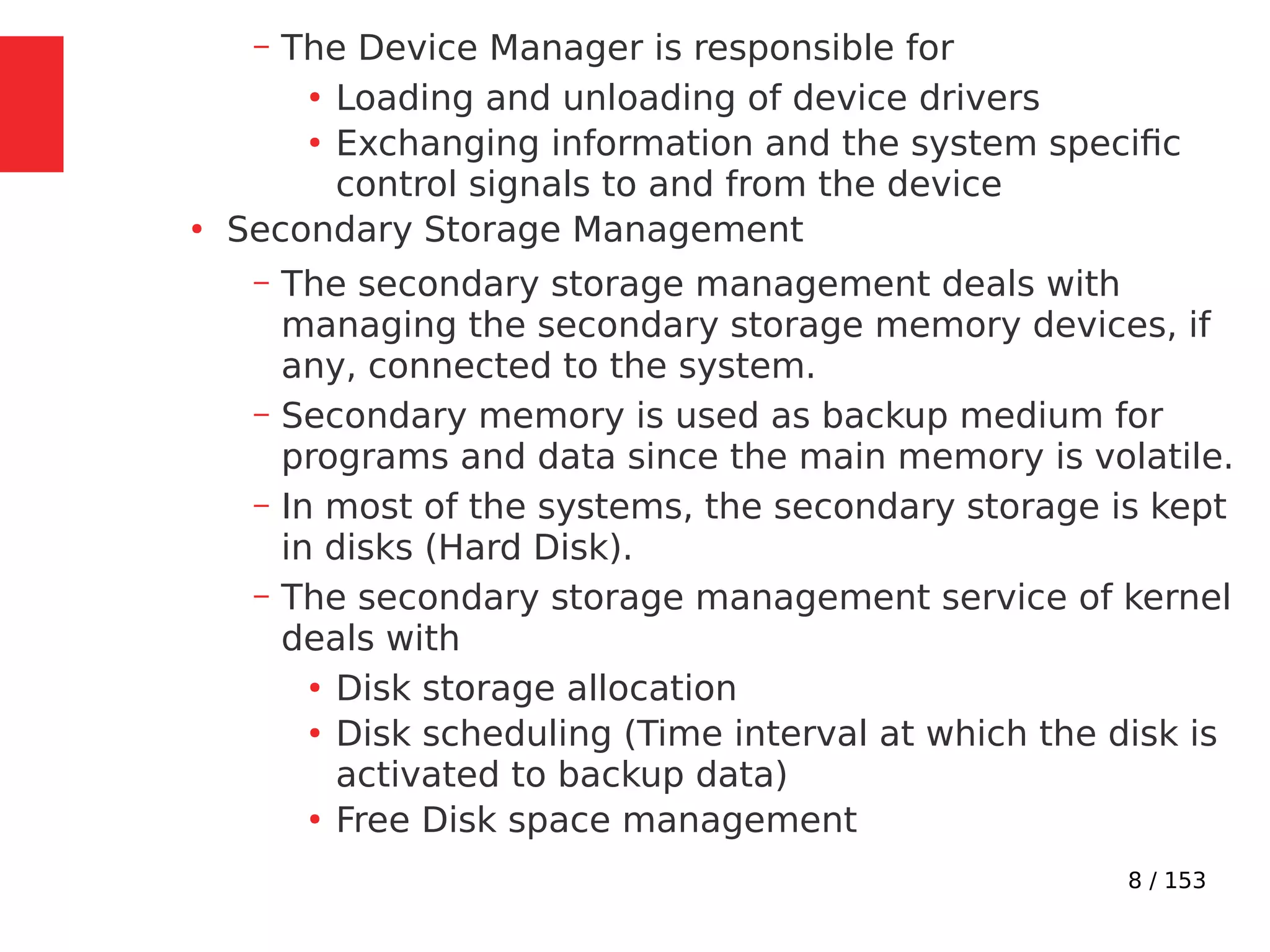 8 / 153
– The Device Manager is responsible for
●
Loading and unloading of device drivers
●
Exchanging information and the system speciﬁc
control signals to and from the device
●
Secondary Storage Management
– The secondary storage management deals with
managing the secondary storage memory devices, if
any, connected to the system.
– Secondary memory is used as backup medium for
programs and data since the main memory is volatile.
– In most of the systems, the secondary storage is kept
in disks (Hard Disk).
– The secondary storage management service of kernel
deals with
●
Disk storage allocation
●
Disk scheduling (Time interval at which the disk is
activated to backup data)
●
Free Disk space management
 