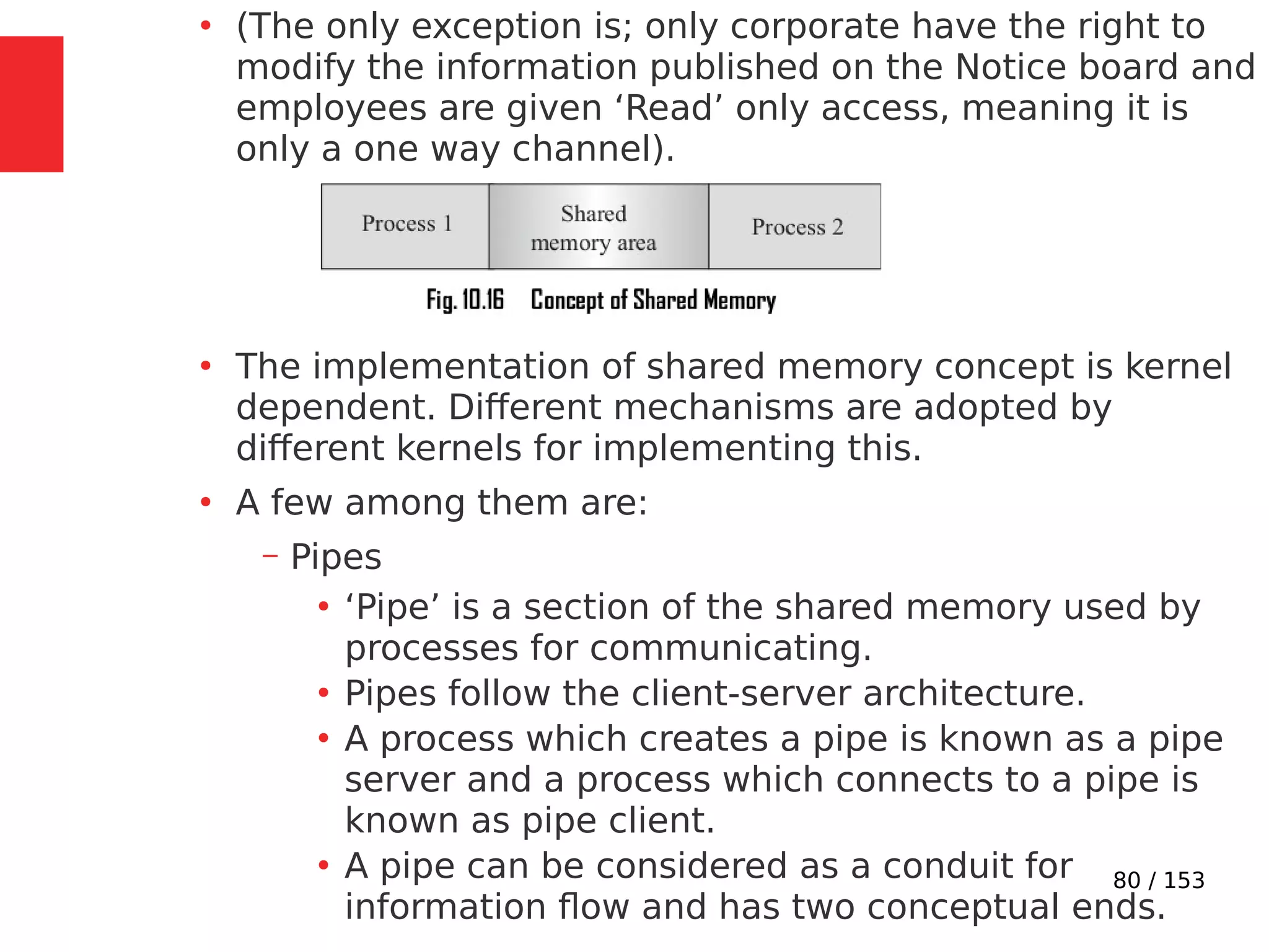 80 / 153
●
(The only exception is; only corporate have the right to
modify the information published on the Notice board and
employees are given ‘Read’ only access, meaning it is
only a one way channel).
●
The implementation of shared memory concept is kernel
dependent. Different mechanisms are adopted by
different kernels for implementing this.
●
A few among them are:
– Pipes
●
‘Pipe’ is a section of the shared memory used by
processes for communicating.
●
Pipes follow the client-server architecture.
●
A process which creates a pipe is known as a pipe
server and a process which connects to a pipe is
known as pipe client.
●
A pipe can be considered as a conduit for
information ﬂow and has two conceptual ends.
 