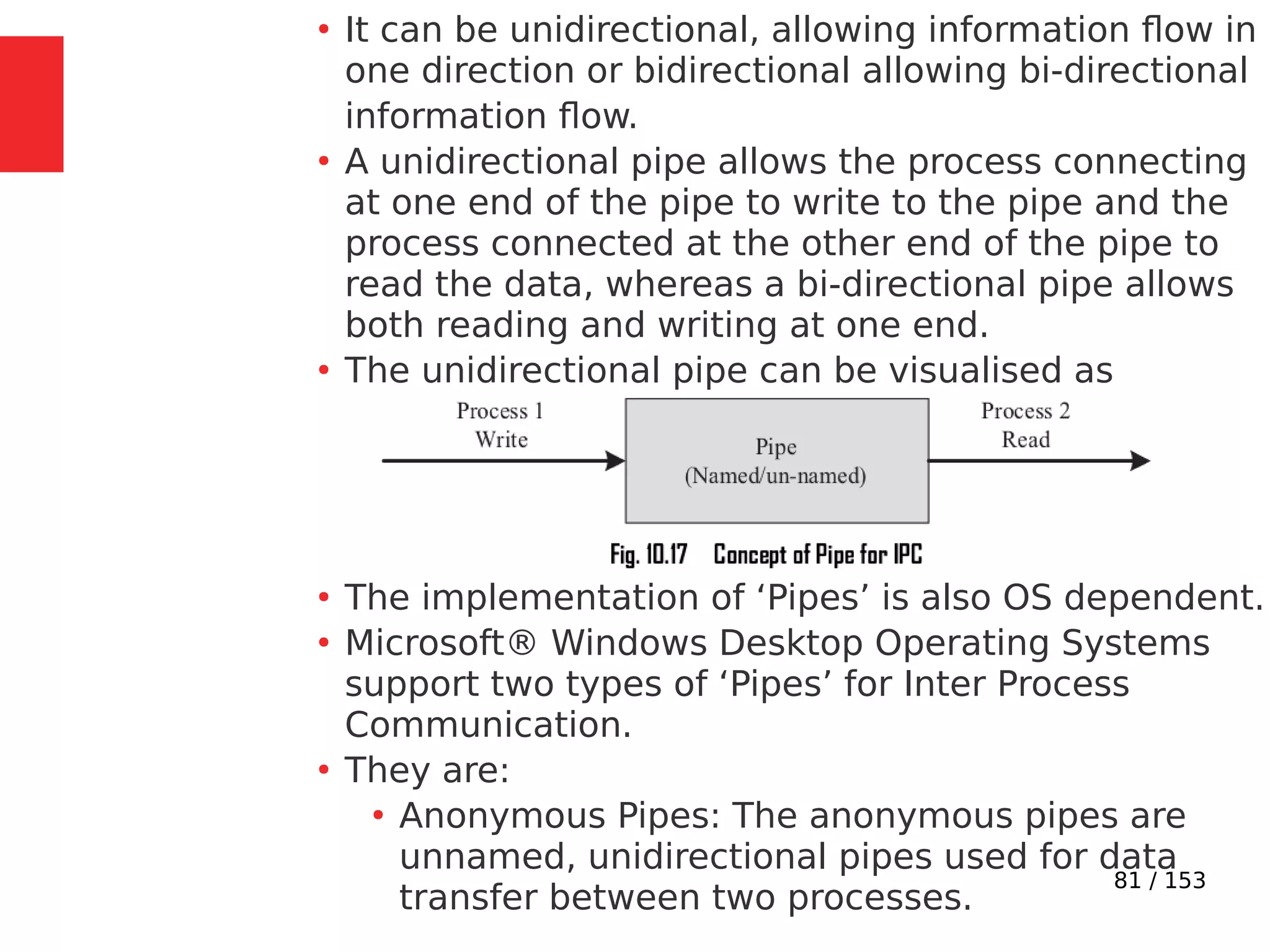 81 / 153
●
It can be unidirectional, allowing information ﬂow in
one direction or bidirectional allowing bi-directional
information ﬂow.
●
A unidirectional pipe allows the process connecting
at one end of the pipe to write to the pipe and the
process connected at the other end of the pipe to
read the data, whereas a bi-directional pipe allows
both reading and writing at one end.
●
The unidirectional pipe can be visualised as
●
The implementation of ‘Pipes’ is also OS dependent.
●
Microsoft® Windows Desktop Operating Systems
support two types of ‘Pipes’ for Inter Process
Communication.
●
They are:
●
Anonymous Pipes: The anonymous pipes are
unnamed, unidirectional pipes used for data
transfer between two processes.
 