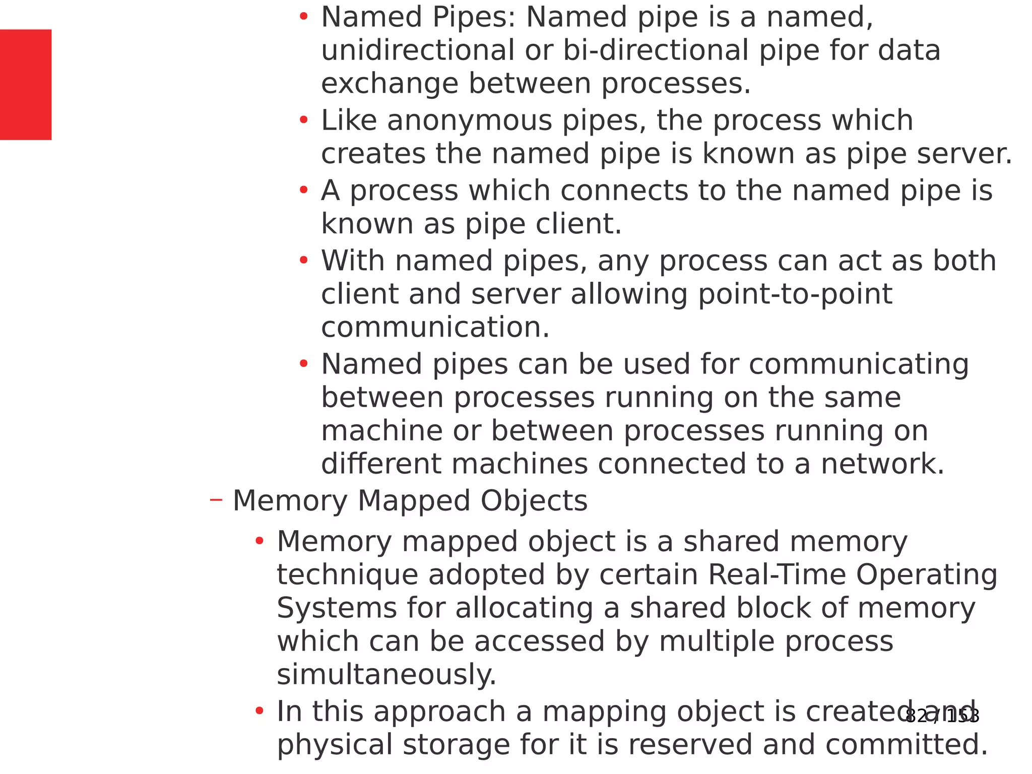 82 / 153
●
Named Pipes: Named pipe is a named,
unidirectional or bi-directional pipe for data
exchange between processes.
●
Like anonymous pipes, the process which
creates the named pipe is known as pipe server.
●
A process which connects to the named pipe is
known as pipe client.
●
With named pipes, any process can act as both
client and server allowing point-to-point
communication.
●
Named pipes can be used for communicating
between processes running on the same
machine or between processes running on
different machines connected to a network.
– Memory Mapped Objects
●
Memory mapped object is a shared memory
technique adopted by certain Real-Time Operating
Systems for allocating a shared block of memory
which can be accessed by multiple process
simultaneously.
●
In this approach a mapping object is created and
physical storage for it is reserved and committed.
 