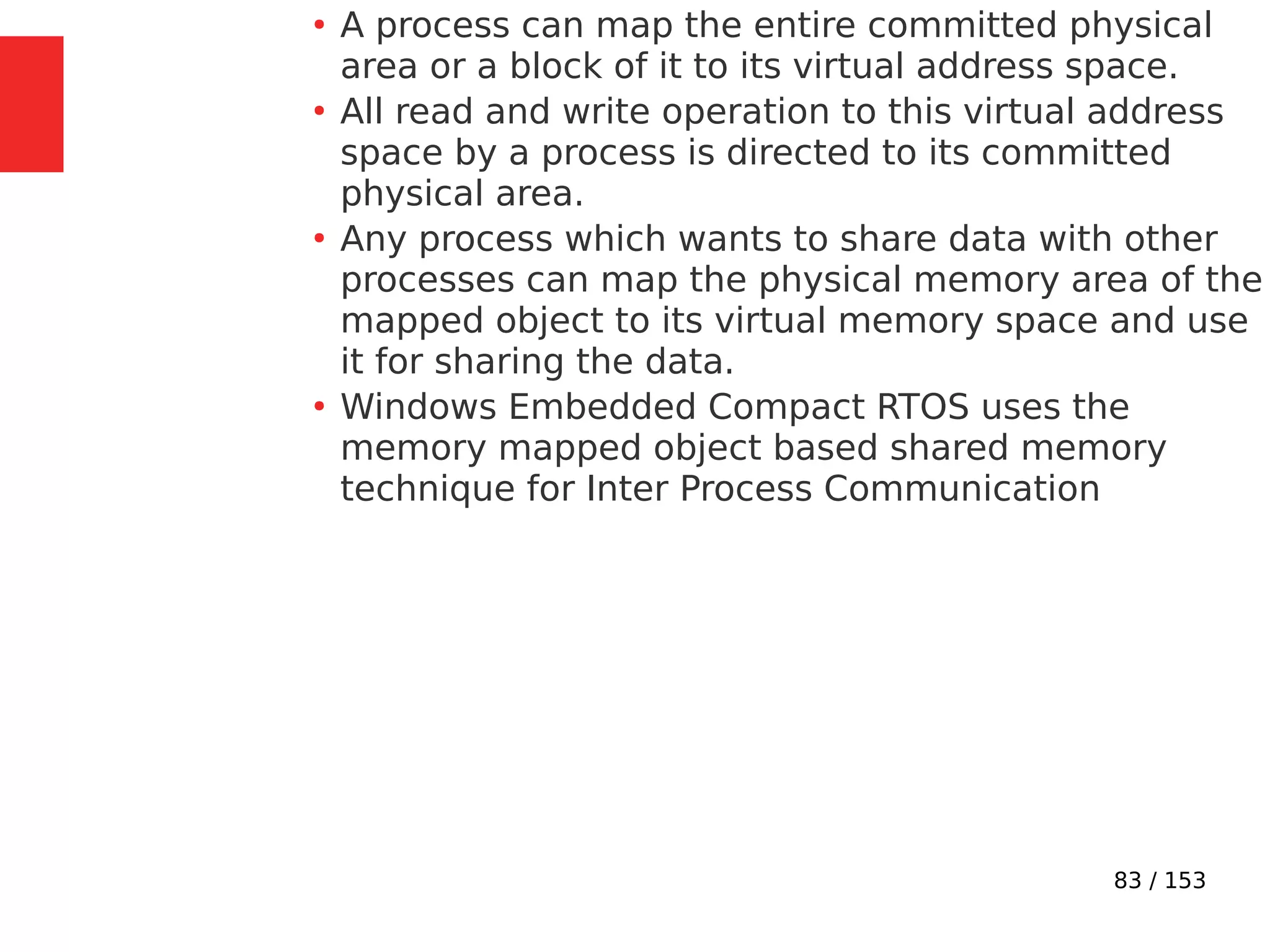 83 / 153
●
A process can map the entire committed physical
area or a block of it to its virtual address space.
●
All read and write operation to this virtual address
space by a process is directed to its committed
physical area.
●
Any process which wants to share data with other
processes can map the physical memory area of the
mapped object to its virtual memory space and use
it for sharing the data.
●
Windows Embedded Compact RTOS uses the
memory mapped object based shared memory
technique for Inter Process Communication
 