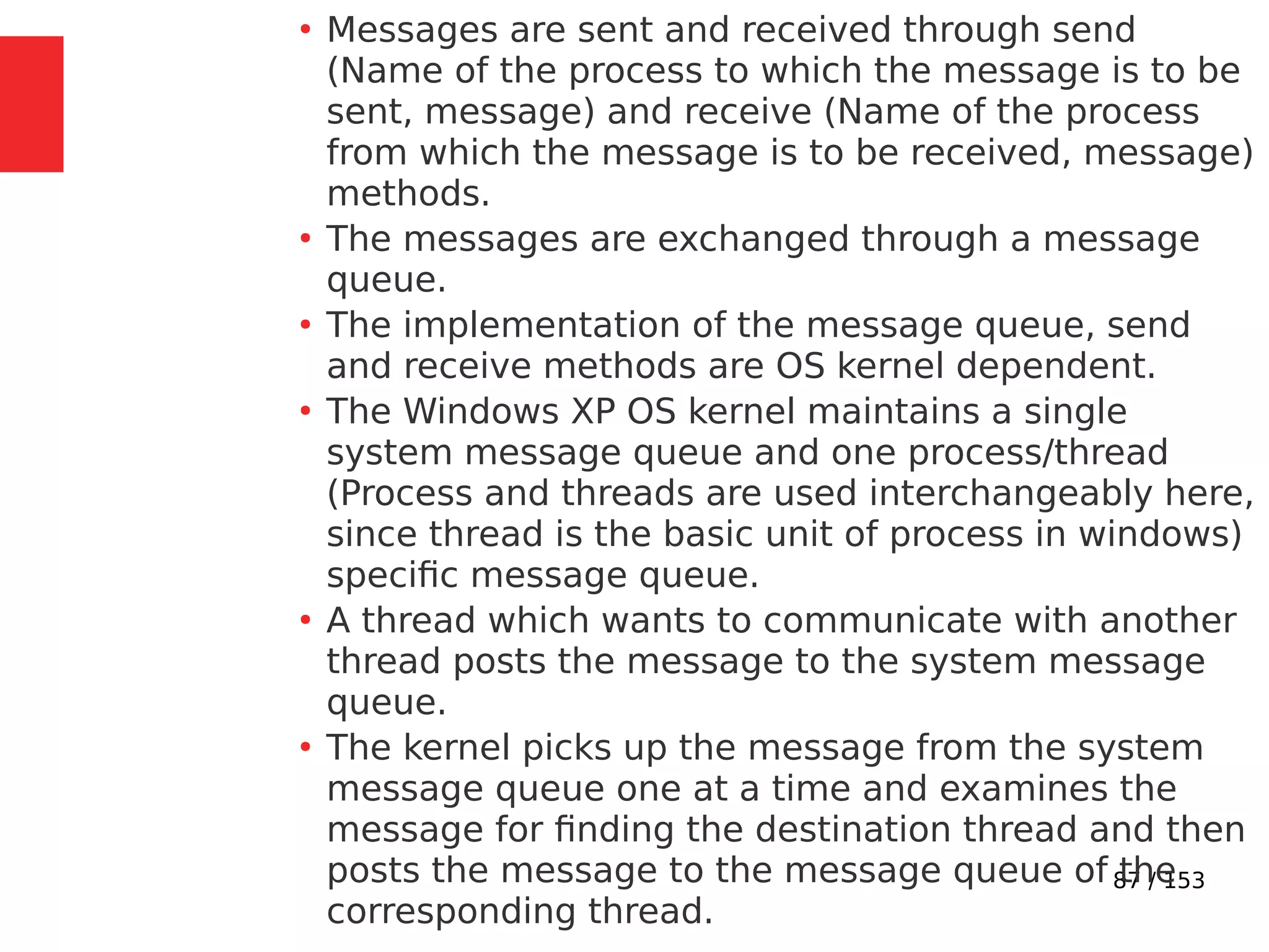 87 / 153
●
Messages are sent and received through send
(Name of the process to which the message is to be
sent, message) and receive (Name of the process
from which the message is to be received, message)
methods.
●
The messages are exchanged through a message
queue.
●
The implementation of the message queue, send
and receive methods are OS kernel dependent.
●
The Windows XP OS kernel maintains a single
system message queue and one process/thread
(Process and threads are used interchangeably here,
since thread is the basic unit of process in windows)
speciﬁc message queue.
●
A thread which wants to communicate with another
thread posts the message to the system message
queue.
●
The kernel picks up the message from the system
message queue one at a time and examines the
message for ﬁnding the destination thread and then
posts the message to the message queue of the
corresponding thread.
 