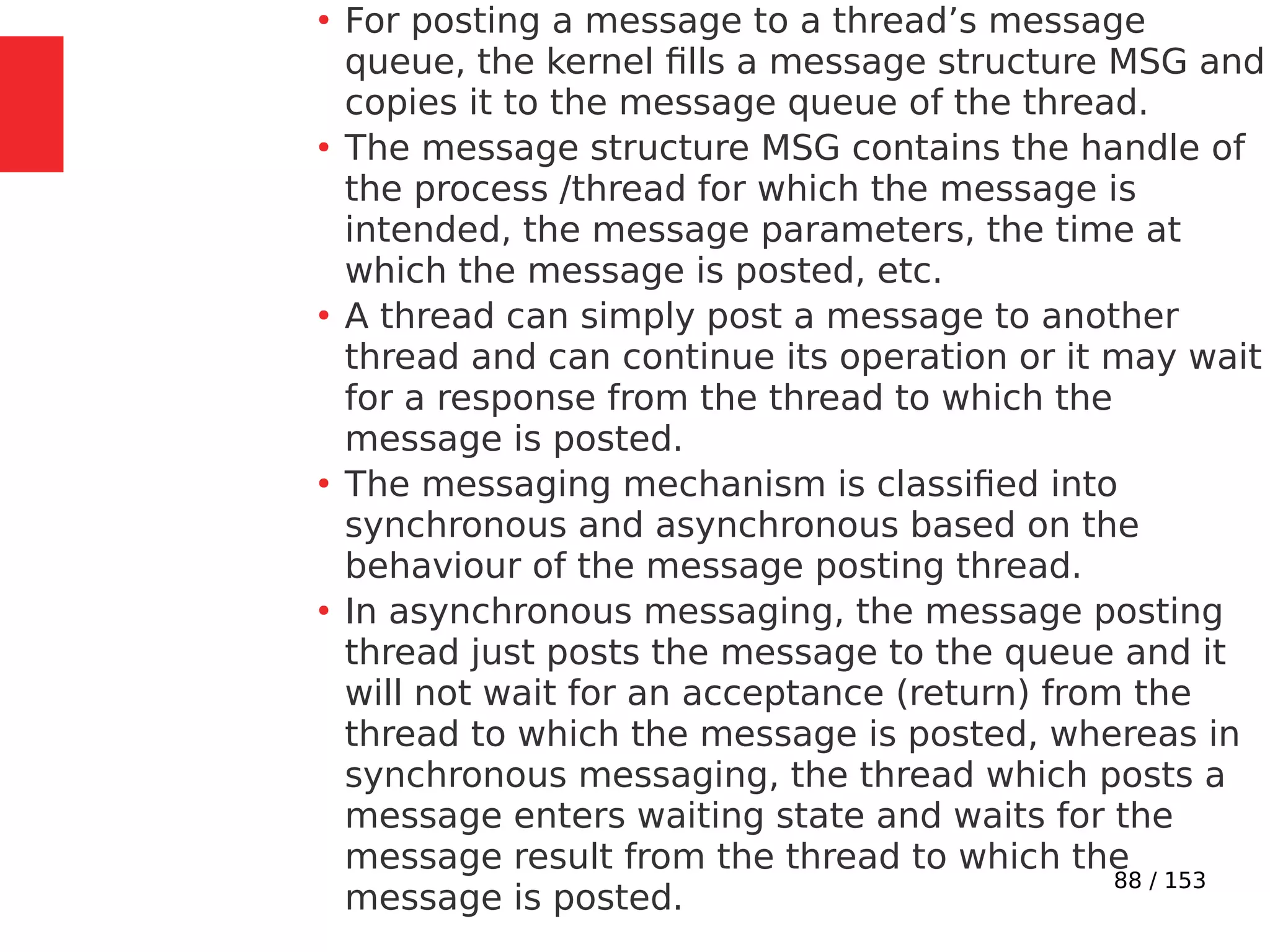 88 / 153
●
For posting a message to a thread’s message
queue, the kernel ﬁlls a message structure MSG and
copies it to the message queue of the thread.
●
The message structure MSG contains the handle of
the process /thread for which the message is
intended, the message parameters, the time at
which the message is posted, etc.
●
A thread can simply post a message to another
thread and can continue its operation or it may wait
for a response from the thread to which the
message is posted.
●
The messaging mechanism is classiﬁed into
synchronous and asynchronous based on the
behaviour of the message posting thread.
●
In asynchronous messaging, the message posting
thread just posts the message to the queue and it
will not wait for an acceptance (return) from the
thread to which the message is posted, whereas in
synchronous messaging, the thread which posts a
message enters waiting state and waits for the
message result from the thread to which the
message is posted.
 