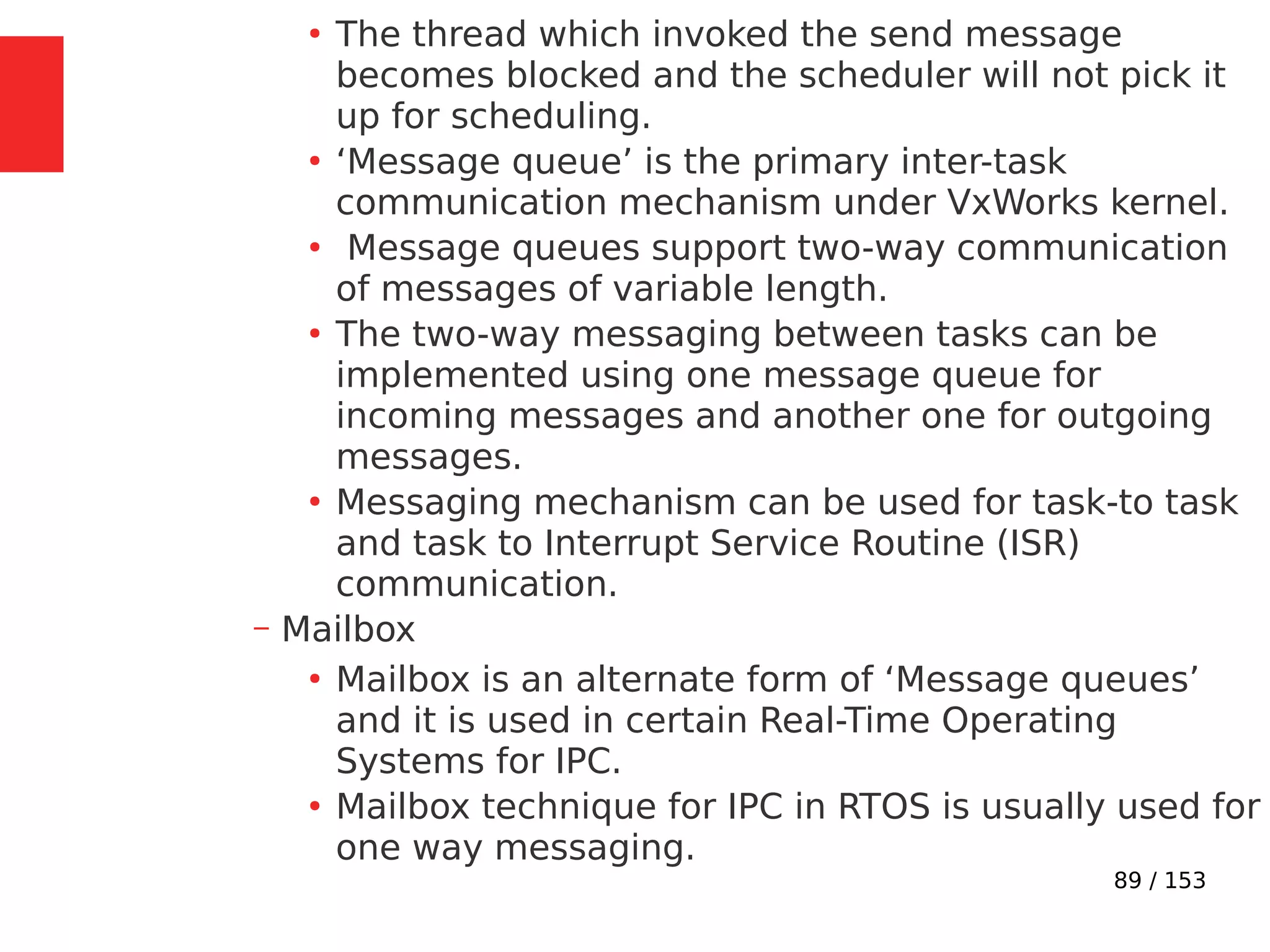 89 / 153
●
The thread which invoked the send message
becomes blocked and the scheduler will not pick it
up for scheduling.
●
‘Message queue’ is the primary inter-task
communication mechanism under VxWorks kernel.
●
Message queues support two-way communication
of messages of variable length.
●
The two-way messaging between tasks can be
implemented using one message queue for
incoming messages and another one for outgoing
messages.
●
Messaging mechanism can be used for task-to task
and task to Interrupt Service Routine (ISR)
communication.
– Mailbox
●
Mailbox is an alternate form of ‘Message queues’
and it is used in certain Real-Time Operating
Systems for IPC.
●
Mailbox technique for IPC in RTOS is usually used for
one way messaging.
 