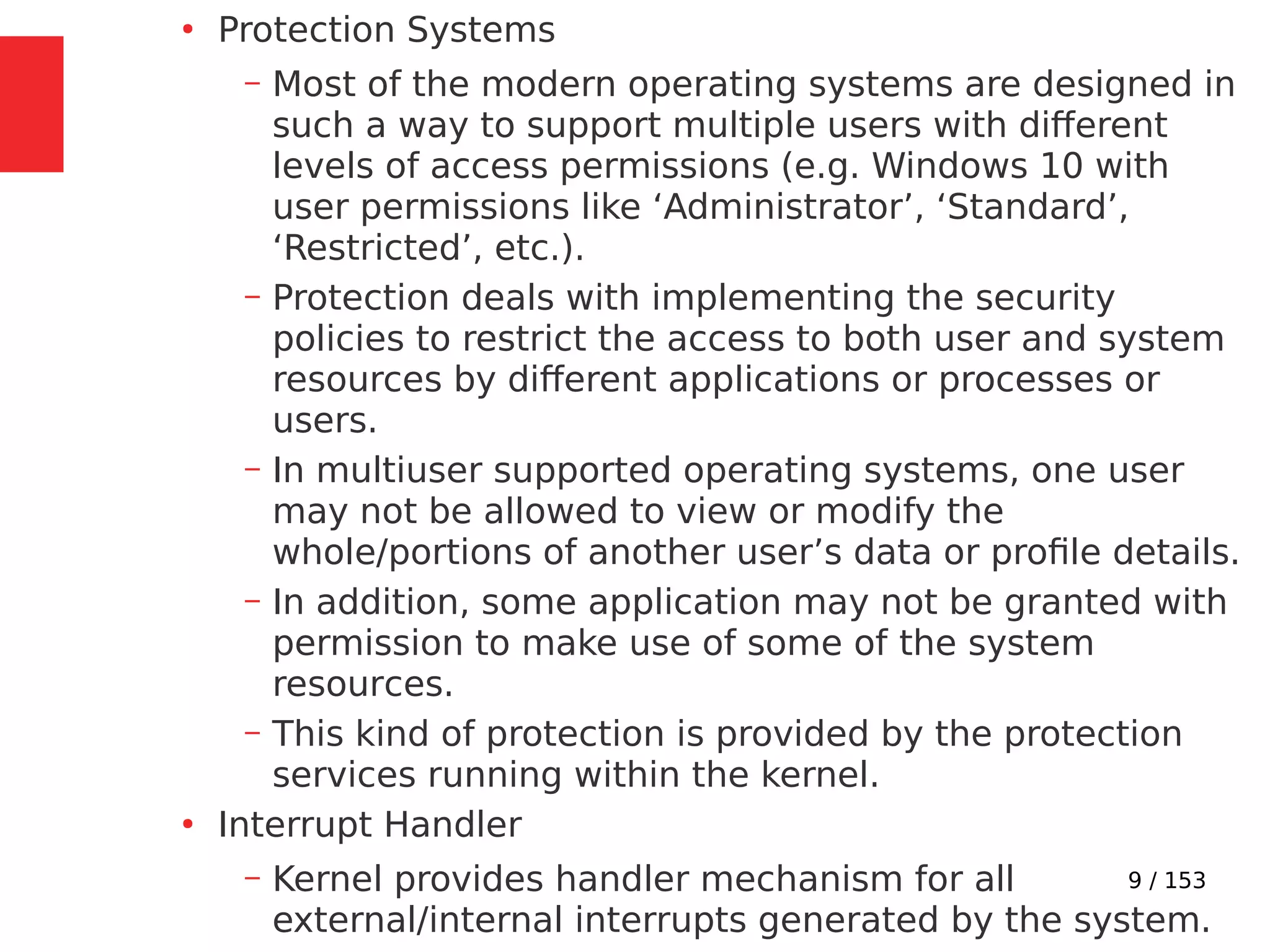 9 / 153
●
Protection Systems
– Most of the modern operating systems are designed in
such a way to support multiple users with different
levels of access permissions (e.g. Windows 10 with
user permissions like ‘Administrator’, ‘Standard’,
‘Restricted’, etc.).
– Protection deals with implementing the security
policies to restrict the access to both user and system
resources by different applications or processes or
users.
– In multiuser supported operating systems, one user
may not be allowed to view or modify the
whole/portions of another user’s data or proﬁle details.
– In addition, some application may not be granted with
permission to make use of some of the system
resources.
– This kind of protection is provided by the protection
services running within the kernel.
●
Interrupt Handler
– Kernel provides handler mechanism for all
external/internal interrupts generated by the system.
 