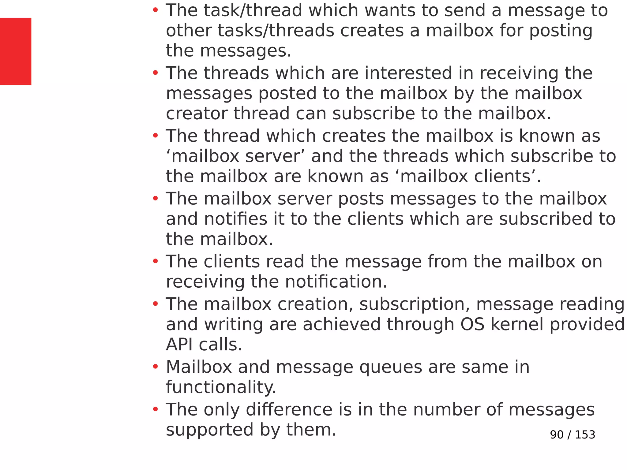 90 / 153
●
The task/thread which wants to send a message to
other tasks/threads creates a mailbox for posting
the messages.
●
The threads which are interested in receiving the
messages posted to the mailbox by the mailbox
creator thread can subscribe to the mailbox.
●
The thread which creates the mailbox is known as
‘mailbox server’ and the threads which subscribe to
the mailbox are known as ‘mailbox clients’.
●
The mailbox server posts messages to the mailbox
and notiﬁes it to the clients which are subscribed to
the mailbox.
●
The clients read the message from the mailbox on
receiving the notiﬁcation.
●
The mailbox creation, subscription, message reading
and writing are achieved through OS kernel provided
API calls.
●
Mailbox and message queues are same in
functionality.
●
The only difference is in the number of messages
supported by them.
 
