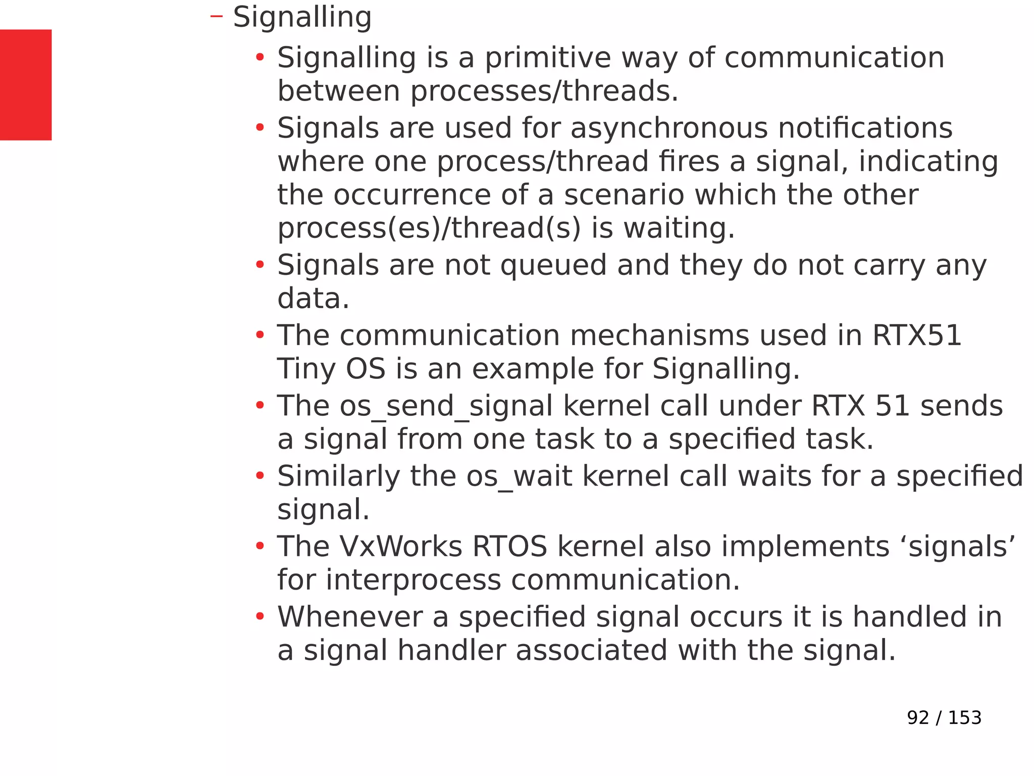 92 / 153
– Signalling
●
Signalling is a primitive way of communication
between processes/threads.
●
Signals are used for asynchronous notiﬁcations
where one process/thread ﬁres a signal, indicating
the occurrence of a scenario which the other
process(es)/thread(s) is waiting.
●
Signals are not queued and they do not carry any
data.
●
The communication mechanisms used in RTX51
Tiny OS is an example for Signalling.
●
The os_send_signal kernel call under RTX 51 sends
a signal from one task to a speciﬁed task.
●
Similarly the os_wait kernel call waits for a speciﬁed
signal.
●
The VxWorks RTOS kernel also implements ‘signals’
for interprocess communication.
●
Whenever a speciﬁed signal occurs it is handled in
a signal handler associated with the signal.
 