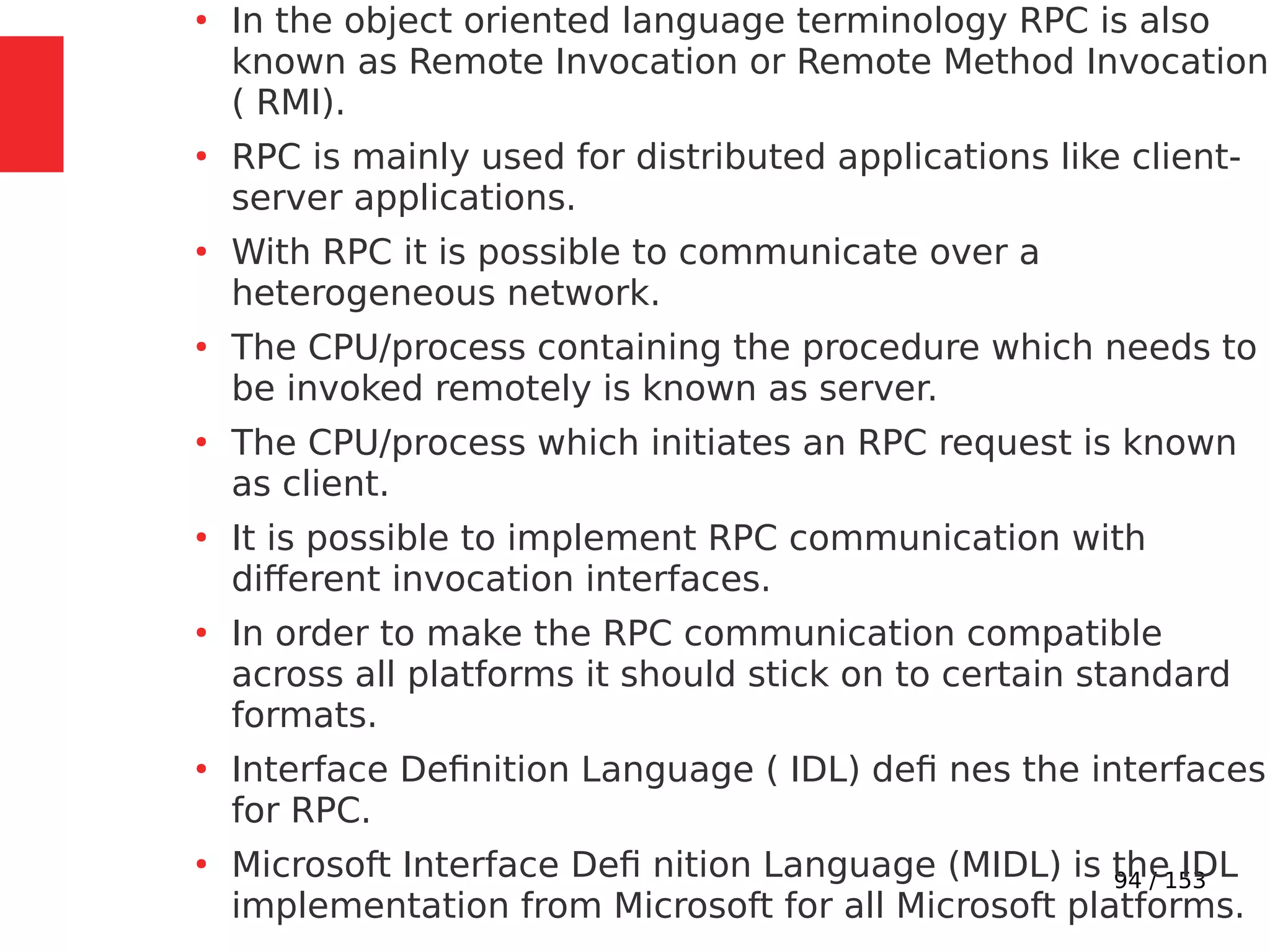 94 / 153
●
In the object oriented language terminology RPC is also
known as Remote Invocation or Remote Method Invocation
( RMI).
●
RPC is mainly used for distributed applications like client-
server applications.
●
With RPC it is possible to communicate over a
heterogeneous network.
●
The CPU/process containing the procedure which needs to
be invoked remotely is known as server.
●
The CPU/process which initiates an RPC request is known
as client.
●
It is possible to implement RPC communication with
different invocation interfaces.
●
In order to make the RPC communication compatible
across all platforms it should stick on to certain standard
formats.
●
Interface Deﬁnition Language ( IDL) deﬁ nes the interfaces
for RPC.
●
Microsoft Interface Deﬁ nition Language (MIDL) is the IDL
implementation from Microsoft for all Microsoft platforms.
 