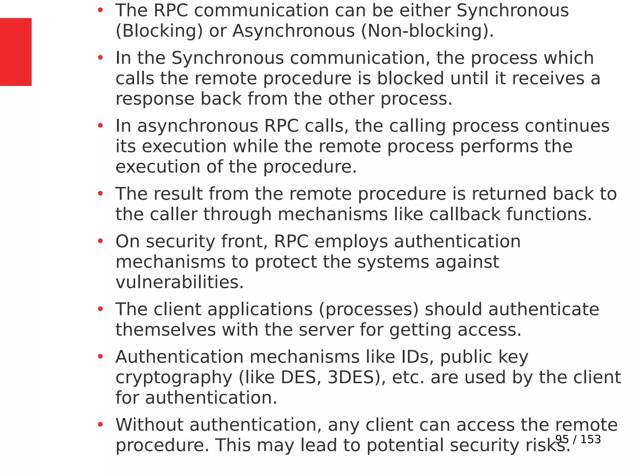 95 / 153
●
The RPC communication can be either Synchronous
(Blocking) or Asynchronous (Non-blocking).
●
In the Synchronous communication, the process which
calls the remote procedure is blocked until it receives a
response back from the other process.
●
In asynchronous RPC calls, the calling process continues
its execution while the remote process performs the
execution of the procedure.
●
The result from the remote procedure is returned back to
the caller through mechanisms like callback functions.
●
On security front, RPC employs authentication
mechanisms to protect the systems against
vulnerabilities.
●
The client applications (processes) should authenticate
themselves with the server for getting access.
●
Authentication mechanisms like IDs, public key
cryptography (like DES, 3DES), etc. are used by the client
for authentication.
●
Without authentication, any client can access the remote
procedure. This may lead to potential security risks.
 