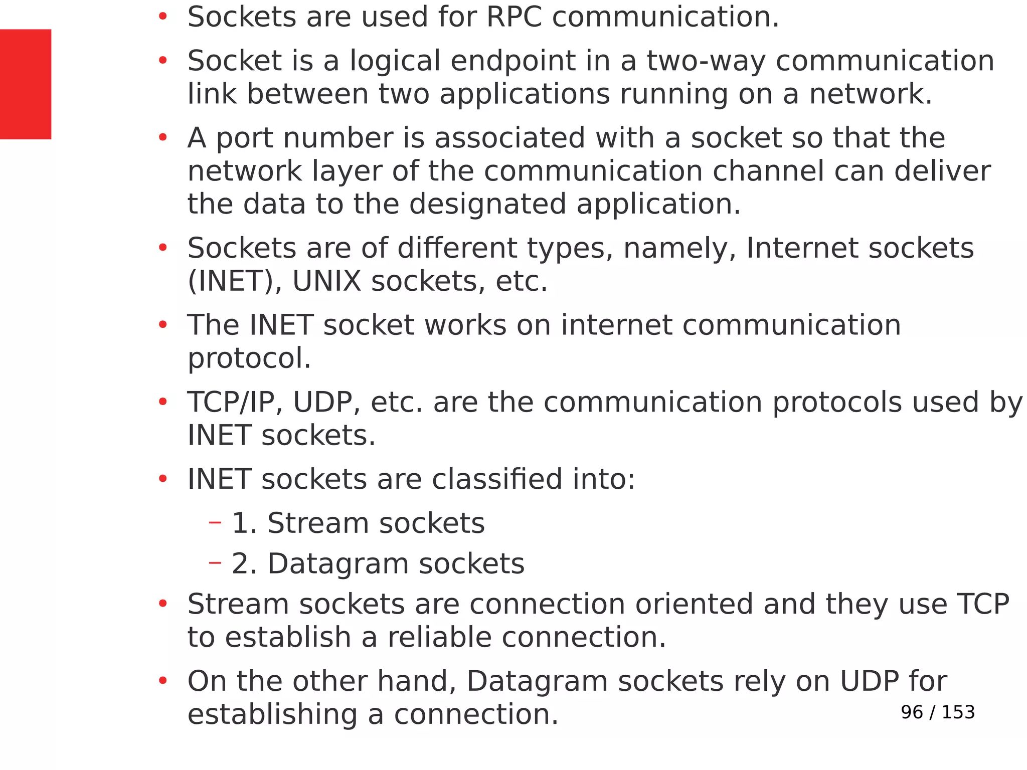 96 / 153
●
Sockets are used for RPC communication.
●
Socket is a logical endpoint in a two-way communication
link between two applications running on a network.
●
A port number is associated with a socket so that the
network layer of the communication channel can deliver
the data to the designated application.
●
Sockets are of different types, namely, Internet sockets
(INET), UNIX sockets, etc.
●
The INET socket works on internet communication
protocol.
●
TCP/IP, UDP, etc. are the communication protocols used by
INET sockets.
●
INET sockets are classiﬁed into:
– 1. Stream sockets
– 2. Datagram sockets
●
Stream sockets are connection oriented and they use TCP
to establish a reliable connection.
●
On the other hand, Datagram sockets rely on UDP for
establishing a connection.
 