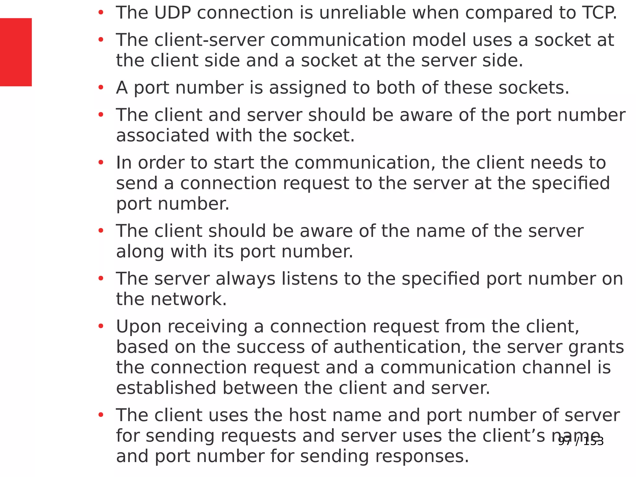 97 / 153
●
The UDP connection is unreliable when compared to TCP.
●
The client-server communication model uses a socket at
the client side and a socket at the server side.
●
A port number is assigned to both of these sockets.
●
The client and server should be aware of the port number
associated with the socket.
●
In order to start the communication, the client needs to
send a connection request to the server at the speciﬁed
port number.
●
The client should be aware of the name of the server
along with its port number.
●
The server always listens to the speciﬁed port number on
the network.
●
Upon receiving a connection request from the client,
based on the success of authentication, the server grants
the connection request and a communication channel is
established between the client and server.
●
The client uses the host name and port number of server
for sending requests and server uses the client’s name
and port number for sending responses.
 