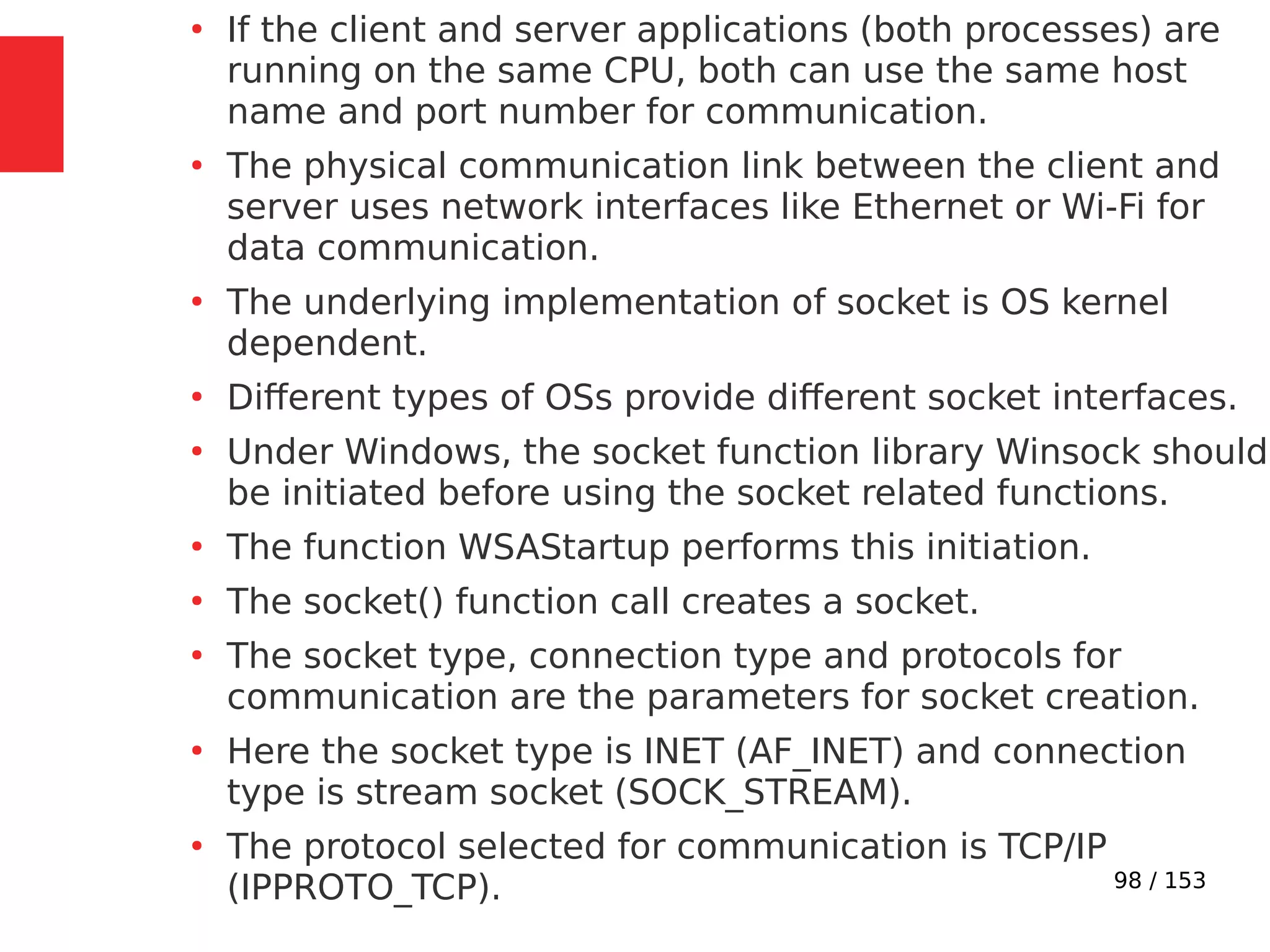 98 / 153
●
If the client and server applications (both processes) are
running on the same CPU, both can use the same host
name and port number for communication.
●
The physical communication link between the client and
server uses network interfaces like Ethernet or Wi-Fi for
data communication.
●
The underlying implementation of socket is OS kernel
dependent.
●
Different types of OSs provide different socket interfaces.
●
Under Windows, the socket function library Winsock should
be initiated before using the socket related functions.
●
The function WSAStartup performs this initiation.
●
The socket() function call creates a socket.
●
The socket type, connection type and protocols for
communication are the parameters for socket creation.
●
Here the socket type is INET (AF_INET) and connection
type is stream socket (SOCK_STREAM).
●
The protocol selected for communication is TCP/IP
(IPPROTO_TCP).
 