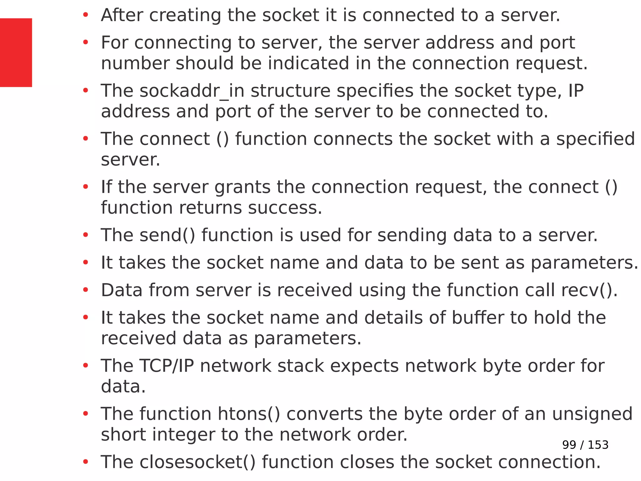 99 / 153
●
After creating the socket it is connected to a server.
●
For connecting to server, the server address and port
number should be indicated in the connection request.
●
The sockaddr_in structure speciﬁes the socket type, IP
address and port of the server to be connected to.
●
The connect () function connects the socket with a speciﬁed
server.
●
If the server grants the connection request, the connect ()
function returns success.
●
The send() function is used for sending data to a server.
●
It takes the socket name and data to be sent as parameters.
●
Data from server is received using the function call recv().
●
It takes the socket name and details of buffer to hold the
received data as parameters.
●
The TCP/IP network stack expects network byte order for
data.
●
The function htons() converts the byte order of an unsigned
short integer to the network order.
●
The closesocket() function closes the socket connection.
 