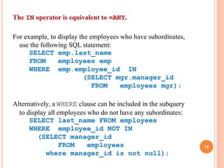 The IN operator is equivalent to =ANY.
For example, to display the employees who have subordinates,
use the following SQL statement:
SELECT emp.last_name
FROM employees emp
WHERE emp.employee_id IN
(SELECT mgr.manager_id
FROM employees mgr);
Alternatively, a WHERE clause can be included in the subquery
to display all employees who do not have any subordinates:
SELECT last_name FROM employees
WHERE employee_id NOT IN
(SELECT manager_id
FROM employees
where manager_id is not null);
16
 