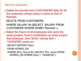 NESTED QUERIES
 Delete the records from CUSTOMERS table for all
the customers whose salary is same as that of
Ramesh.
DELETE FROM CUSTOMERS
WHERE SALARY IN (SELECT SALARY FROM
CUSTOMERS WHERE NAME=‘Ramesh’ );
 Select the Essns of all employees who work the
same (project, hours) combination on some project
that employee ‘John Smith’ (whose Ssn =
‘123456789’) works on.
SELECT DISTINCT Essn
FROM WORKS_ON
WHERE (Pno, Hours) IN ( SELECT Pno, Hours FROM
WORKS_ON WHERE Essn = ‘123456789’ );
17
 