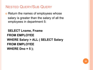 NESTED QUERY/SUB QUERY
 Return the names of employees whose
salary is greater than the salary of all the
employees in department 5:
SELECT Lname, Fname
FROM EMPLOYEE
WHERE Salary > ALL ( SELECT Salary
FROM EMPLOYEE
WHERE Dno = 5 );
20
 