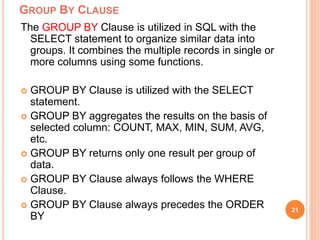 GROUP BY CLAUSE
The GROUP BY Clause is utilized in SQL with the
SELECT statement to organize similar data into
groups. It combines the multiple records in single or
more columns using some functions.
 GROUP BY Clause is utilized with the SELECT
statement.
 GROUP BY aggregates the results on the basis of
selected column: COUNT, MAX, MIN, SUM, AVG,
etc.
 GROUP BY returns only one result per group of
data.
 GROUP BY Clause always follows the WHERE
Clause.
 GROUP BY Clause always precedes the ORDER
BY
21
 