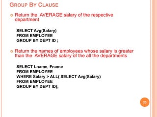 GROUP BY CLAUSE
23
 Return the AVERAGE salary of the respective
department
SELECT Avg(Salary)
FROM EMPLOYEE
GROUP BY DEPT ID ;
 Return the names of employees whose salary is greater
than the AVERAGE salary of the all the departments
SELECT Lname, Fname
FROM EMPLOYEE
WHERE Salary > ALL( SELECT Avg(Salary)
FROM EMPLOYEE
GROUP BY DEPT ID);
 