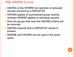 SQL HAVING CLAUSE
24
 HAVING is like WHERE but operates on grouped
records returned by a GROUP BY.
 HAVING applies to summarized group records,
whereas WHERE applies to individual records.
 Only the groups that meet the HAVING criteria will
be returned.
 HAVING requires that a GROUP BY clause is
present.
 WHERE and HAVING can be used in the same
query.
 