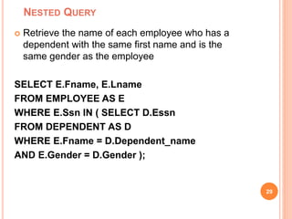 NESTED QUERY
29
 Retrieve the name of each employee who has a
dependent with the same first name and is the
same gender as the employee
SELECT E.Fname, E.Lname
FROM EMPLOYEE AS E
WHERE E.Ssn IN ( SELECT D.Essn
FROM DEPENDENT AS D
WHERE E.Fname = D.Dependent_name
AND E.Gender = D.Gender );
 