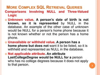 MORE COMPLEX SQL RETRIEVAL QUERIES
Comparisons Involving NULL and Three-Valued
Logic
 Unknown value. A person’s date of birth is not
known, so it is represented by NULL in the
database. An example of the other case of unknown
would be NULL for a person’s home phone because it
is not known whether or not the person has a home
phone.
 Unavailable or withheld value. A person has a
home phone but does not want it to be listed, so it is
withheld and represented as NULL in the database.
 Not applicable attribute. An attribute
LastCollegeDegree would be NULL for a person
who has no college degrees because it does not apply
to that person. 3
 