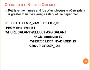 CORRELATED NESTED QUERIES
 Retrieve the names and Ids of employees whOse salary
is greater than the average salary of the department
SELECT E1.EMP_NAME, E1.EMP_ID
FROM employee E1
WHERE SALARY>(SELECT AVG(SALARY)
FROM employee E2
WHERE E2.DEP_ID=E1.DEP_ID
GROUP BY DEP_ID);
31
 