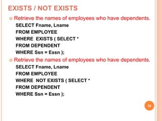 EXISTS / NOT EXISTS
 Retrieve the names of employees who have dependents.
SELECT Fname, Lname
FROM EMPLOYEE
WHERE EXISTS ( SELECT *
FROM DEPENDENT
WHERE Ssn = Essn );
 Retrieve the names of employees who have dependents.
SELECT Fname, Lname
FROM EMPLOYEE
WHERE NOT EXISTS ( SELECT *
FROM DEPENDENT
WHERE Ssn = Essn );
32
 