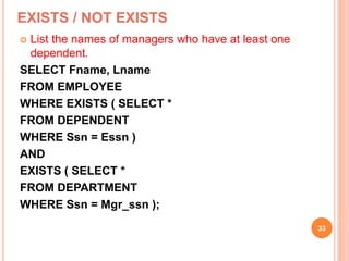 EXISTS / NOT EXISTS
 List the names of managers who have at least one
dependent.
SELECT Fname, Lname
FROM EMPLOYEE
WHERE EXISTS ( SELECT *
FROM DEPENDENT
WHERE Ssn = Essn )
AND
EXISTS ( SELECT *
FROM DEPARTMENT
WHERE Ssn = Mgr_ssn );
33
 