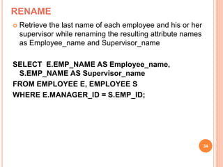 RENAME
 Retrieve the last name of each employee and his or her
supervisor while renaming the resulting attribute names
as Employee_name and Supervisor_name
SELECT E.EMP_NAME AS Employee_name,
S.EMP_NAME AS Supervisor_name
FROM EMPLOYEE E, EMPLOYEE S
WHERE E.MANAGER_ID = S.EMP_ID;
34
 