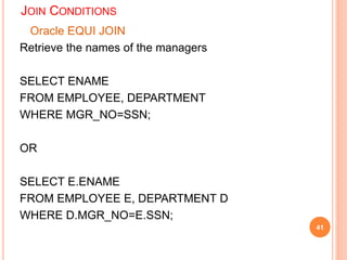 JOIN CONDITIONS
Oracle EQUI JOIN
Retrieve the names of the managers
SELECT ENAME
FROM EMPLOYEE, DEPARTMENT
WHERE MGR_NO=SSN;
OR
SELECT E.ENAME
FROM EMPLOYEE E, DEPARTMENT D
WHERE D.MGR_NO=E.SSN;
41
 