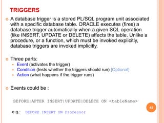 TRIGGERS
 A database trigger is a stored PL/SQL program unit associated
with a specific database table. ORACLE executes (fires) a
database trigger automatically when a given SQL operation
(like INSERT, UPDATE or DELETE) affects the table. Unlike a
procedure, or a function, which must be invoked explicitly,
database triggers are invoked implicitly.
 Three parts:
 Event (activates the trigger)
 Condition (tests whether the triggers should run) [Optional]
 Action (what happens if the trigger runs)
 Events could be :
BEFORE|AFTER INSERT|UPDATE|DELETE ON <tableName>
e.g.: BEFORE INSERT ON Professor
45
 