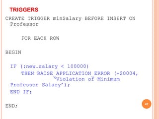 TRIGGERS
CREATE TRIGGER minSalary BEFORE INSERT ON
Professor
FOR EACH ROW
BEGIN
IF (:new.salary < 100000)
THEN RAISE_APPLICATION_ERROR (-20004,
‘Violation of Minimum
Professor Salary’);
END IF;
END; 47
 