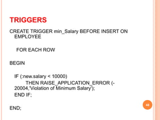 TRIGGERS
CREATE TRIGGER min_Salary BEFORE INSERT ON
EMPLOYEE
FOR EACH ROW
BEGIN
IF (:new.salary < 10000)
THEN RAISE_APPLICATION_ERROR (-
20004,'Violation of Minimum Salary');
END IF;
END;
48
 