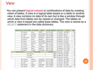 VIEW
You can present logical subsets or combinations of data by creating
views of tables. A view is a logical table based on a table or another
view. A view contains no data of its own but is like a window through
which data from tables can be viewed or changed. The tables on
which a view is based are called base tables. The view is stored as a
SELECT statement in the data dictionary.
49
 