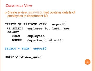 CREATING A VIEW
 Create a view, EMPVU80, that contains details of
employees in department 80.
CREATE OR REPLAVE VIEW empvu80
AS SELECT employee_id, last_name,
salary
FROM employees
WHERE department_id = 80;
SELECT * FROM empvu50
DROP VIEW view_name;
50
 