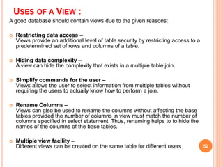USES OF A VIEW :
A good database should contain views due to the given reasons:
 Restricting data access –
Views provide an additional level of table security by restricting access to a
predetermined set of rows and columns of a table.
 Hiding data complexity –
A view can hide the complexity that exists in a multiple table join.
 Simplify commands for the user –
Views allows the user to select information from multiple tables without
requiring the users to actually know how to perform a join.
 Rename Columns –
Views can also be used to rename the columns without affecting the base
tables provided the number of columns in view must match the number of
columns specified in select statement. Thus, renaming helps to to hide the
names of the columns of the base tables.
 Multiple view facility –
Different views can be created on the same table for different users. 52
 