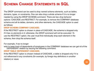 SCHEMA CHANGE STATEMENTS IN SQL
The DROP command can be used to drop named schema elements, such as tables,
domains, types, or constraints. One can also drop a whole schema if it is no longer
needed by using the DROP SCHEMA command. There are two drop behavior
options: CASCADE and RESTRICT. For example, to remove the COMPANY database
schema and all its tables, domains, and other elements, the CASCADE option is used
as follows:
DROP SCHEMA COMPANY CASCADE;
If the RESTRICT option is chosen in place of CASCADE, the schema is dropped only
if it has no elements in it; otherwise, the DROP command will not be executed. To
use the RESTRICT option, the user must first individually drop each element in the
schema, then drop the schema itself.
For example, if we no longer
wish to keep track of dependents of employees in the COMPANY database we can get rid of the
DEPENDENT relation by issuing the following command:
DROP TABLE DEPENDENT CASCADE;
If the RESTRICT option is chosen instead of CASCADE, a table is dropped only if it is
not referenced in any constraints (for example, by foreign key definitions in another
relation) or views
53
 