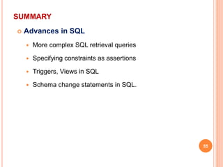 SUMMARY
 Advances in SQL
 More complex SQL retrieval queries
 Specifying constraints as assertions
 Triggers, Views in SQL
 Schema change statements in SQL.
55
 
