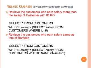 NESTED QUERIES (SINGLE ROW SUBQUERY EXAMPLES)
 Retrieve the customers who earn salary more than
the salary of Customer with ID 6??
SELECT * FROM CUSTOMERS
WHERE salary > (SELECT salary FROM
CUSTOMERS WHERE id=6)
 Retrieve the customers who earn salary same as
that of Ramesh
SELECT * FROM CUSTOMERS
WHERE salary = (SELECT salary FROM
CUSTOMERS WHERE NAME=‘Ramesh’)
6
 