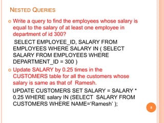 NESTED QUERIES
 Write a query to find the employees whose salary is
equal to the salary of at least one employee in
department of id 300?
SELECT EMPLOYEE_ID, SALARY FROM
EMPLOYEES WHERE SALARY IN ( SELECT
SALARY FROM EMPLOYEES WHERE
DEPARTMENT_ID = 300 )
 Update SALARY by 0.25 times in the
CUSTOMERS table for all the customers whose
salary is same as that of Ramesh.
UPDATE CUSTOMERS SET SALARY = SALARY *
0.25 WHERE salary IN (SELECT SALARY FROM
CUSTOMERS WHERE NAME=‘Ramesh’ );
8
 