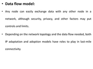• Data flow model:
• Any node can easily exchange data with any other node in a
network, although security, privacy, and other factors may put
controls and limits.
• Depending on the network topology and the data flow needed, both
IP adaptation and adoption models have roles to play in last-mile
connectivity.
 