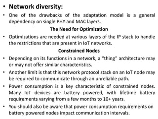 • Network diversity:
• One of the drawbacks of the adaptation model is a general
dependency on single PHY and MAC layers.
The Need for Optimization
• Optimizations are needed at various layers of the IP stack to handle
the restrictions that are present in IoT networks.
Constrained Nodes
• Depending on its functions in a network, a “thing” architecture may
or may not offer similar characteristics.
• Another limit is that this network protocol stack on an IoT node may
be required to communicate through an unreliable path.
• Power consumption is a key characteristic of constrained nodes.
Many IoT devices are battery powered, with lifetime battery
requirements varying from a few months to 10+ years.
• You should also be aware that power consumption requirements on
battery powered nodes impact communication intervals.
 