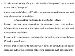 • To help extend battery life, you could enable a “low-power” mode instead
of one that is “always on.”
• Another option is “always off,” which means communications are enabled
only when needed to send data.
IoT constrained nodes can be classified as follows:
• Devices that are very constrained in resources, may communicate
infrequently to transmit a few bytes, and may have limited security and
management capabilities.
• Devices with enough power and capacities to implement a stripped down
IP stack or non-IP stack.
• Devices that are similar to generic PCs in terms of computing and power
resources but have constrained networking capacities, such as bandwidth:
 