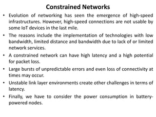 Constrained Networks
• Evolution of networking has seen the emergence of high-speed
infrastructures. However, high-speed connections are not usable by
some IoT devices in the last mile.
• The reasons include the implementation of technologies with low
bandwidth, limited distance and bandwidth due to lack of or limited
network services.
• A constrained network can have high latency and a high potential
for packet loss.
• Large bursts of unpredictable errors and even loss of connectivity at
times may occur.
• Unstable link layer environments create other challenges in terms of
latency.
• Finally, we have to consider the power consumption in battery-
powered nodes.
 