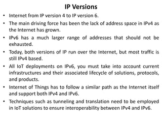IP Versions
• Internet from IP version 4 to IP version 6.
• The main driving force has been the lack of address space in IPv4 as
the Internet has grown.
• IPv6 has a much larger range of addresses that should not be
exhausted.
• Today, both versions of IP run over the Internet, but most traffic is
still IPv4 based.
• All IoT deployments on IPv6, you must take into account current
infrastructures and their associated lifecycle of solutions, protocols,
and products.
• Internet of Things has to follow a similar path as the Internet itself
and support both IPv4 and IPv6.
• Techniques such as tunneling and translation need to be employed
in IoT solutions to ensure interoperability between IPv4 and IPv6.
 