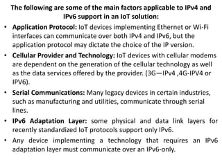 The following are some of the main factors applicable to IPv4 and
IPv6 support in an IoT solution:
• Application Protocol: IoT devices implementing Ethernet or Wi-Fi
interfaces can communicate over both IPv4 and IPv6, but the
application protocol may dictate the choice of the IP version.
• Cellular Provider and Technology: IoT devices with cellular modems
are dependent on the generation of the cellular technology as well
as the data services offered by the provider. (3G—IPv4 ,4G-IPV4 or
IPV6).
• Serial Communications: Many legacy devices in certain industries,
such as manufacturing and utilities, communicate through serial
lines.
• IPv6 Adaptation Layer: some physical and data link layers for
recently standardized IoT protocols support only IPv6.
• Any device implementing a technology that requires an IPv6
adaptation layer must communicate over an IPv6-only.
 