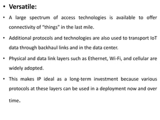 • Versatile:
• A large spectrum of access technologies is available to offer
connectivity of “things” in the last mile.
• Additional protocols and technologies are also used to transport IoT
data through backhaul links and in the data center.
• Physical and data link layers such as Ethernet, Wi-Fi, and cellular are
widely adopted.
• This makes IP ideal as a long-term investment because various
protocols at these layers can be used in a deployment now and over
time.
 